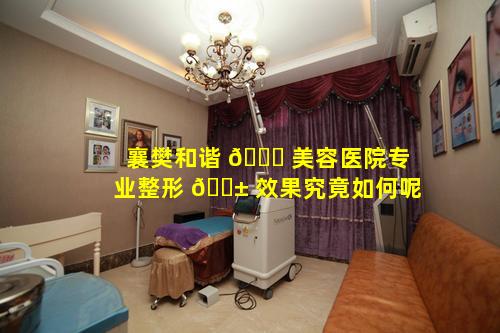 襄樊和谐 🐟 美容医院专业整形 🐱 效果究竟如何呢